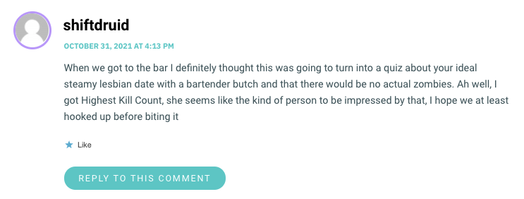 When we got to the bar I definitely thought this was going to turn into a quiz about your ideal steamy lesbian date with a bartender butch and that there would be no actual zombies. Ah well, I got Highest Kill Count, she seems like the kind of person to be impressed by that, I hope we at least hooked up before biting it