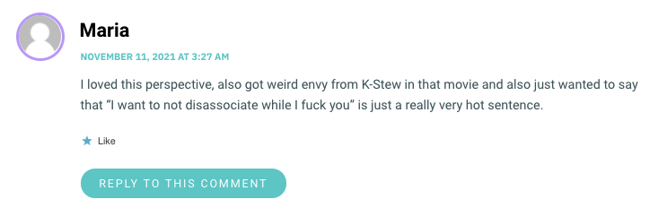 I loved this perspective, also got weird envy from K-Stew in that movie and also just wanted to say that “I want to not disassociate while I fuck you