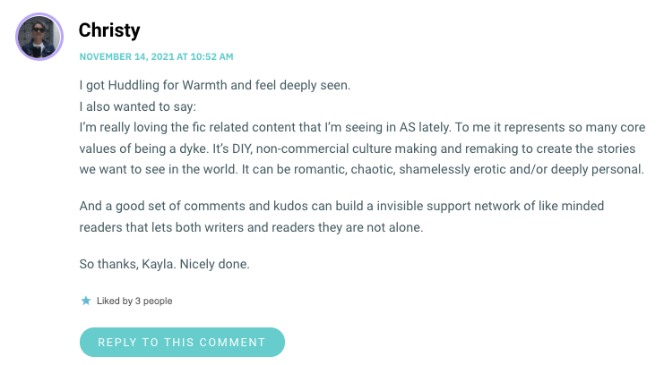 I’m really loving the fic related content that I’m seeing in AS lately. To me it represents so many core values of being a dyke. It’s DIY, non-commercial culture making and remaking to create the stories we want to see in the world. It can be romantic, chaotic, shamelessly erotic and/or deeply personal. And a good set of comments and kudos can build a invisible support network of like minded readers that lets both writers and readers they are not alone. So thanks, Kayla. Nicely done.