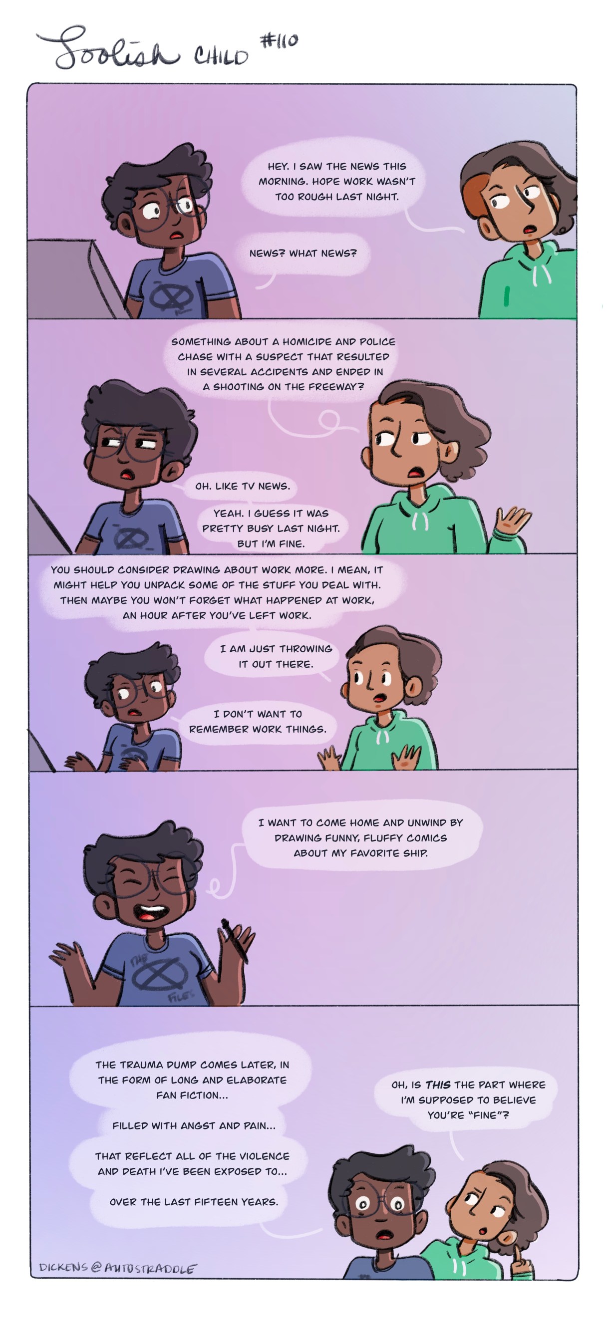 Dickens friend asks if yesterday was a hard day at work due to the police shooting and car chase, but Dickens has already blocked work out from their memory. Their friend follows up by asking if maybe they should draw about their trauma so that they remember it. Dickens says that they want to come home and draw funny, fluffy things about their favorite ship- not trauma. They have their trauma of 15 years watching death and violence for their fan fiction, which of course does not comfort their friend at all. Dickens wearing a purple shirt and their friend is in a green sweatshirt, they are both talking against a purple ombre background. This s all hand drawn.
