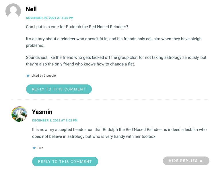 Can I put in a vote for Rudolph the Red Nosed Reindeer? It’s a story about a reindeer who doesn’t fit in, and his friends only call him when they have sleigh problems. Sounds just like the friend who gets kicked off the group chat for not taking astrology seriously, but they’re also the only friend who knows how to change a flat.