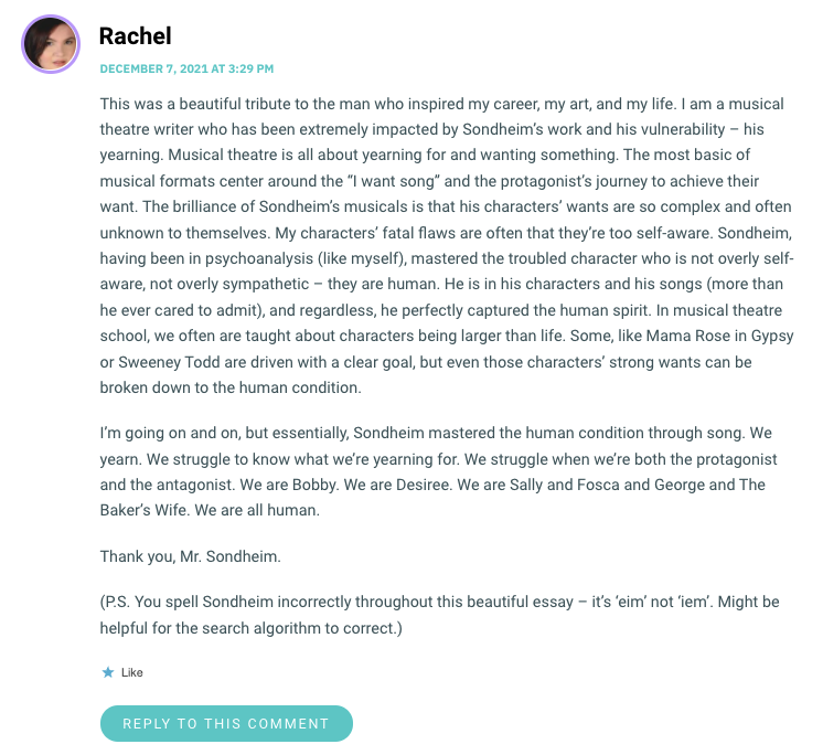 This was a beautiful tribute to the man who inspired my career, my art, and my life. I am a musical theatre writer who has been extremely impacted by Sondheim’s work and his vulnerability – his yearning. Musical theatre is all about yearning for and wanting something. The most basic of musical formats center around the “I want song