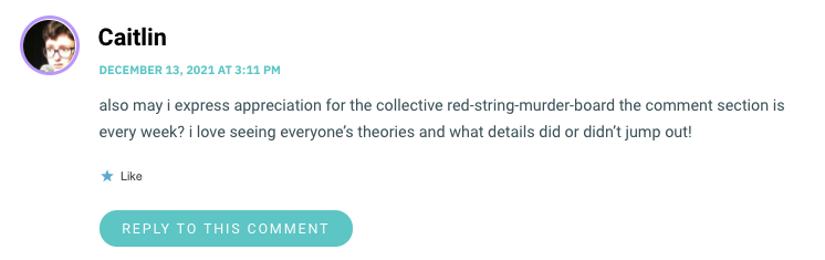 also may i express appreciation for the collective red-string-murder-board the comment section is every week? i love seeing everyone’s theories and what details did or didn’t jump out!