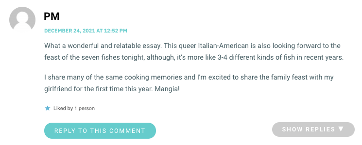 What a wonderful and relatable essay. This queer Italian-American is also looking forward to the feast of the seven fishes tonight, although, it’s more like 3-4 different kinds of fish in recent years. I share many of the same cooking memories and I’m excited to share the family feast with my girlfriend for the first time this year. Mangia!