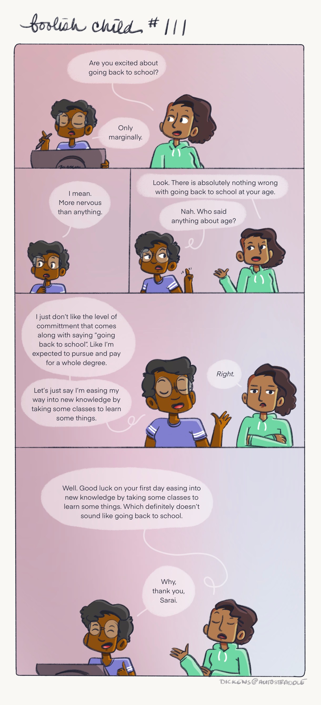 Sarai wonders if Dickens is nervous about going "back to school." Dickens finds the phrase "Back to school" intimidating because it implies commitment, they prefer "learning new things" — their friend Sarai rolls their eyes, before humoring Dickens by saying "Good luck on your first day easing into new knowledge by taking some classes to learn some things." Dickens is in a blue jersey and Sarai is in a green hoodie. Both are against a pink background.