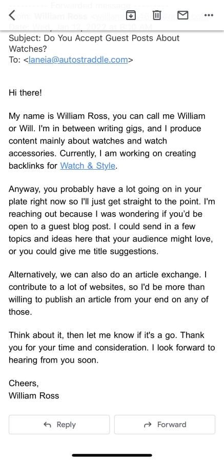 Subject: Do You Accept Guest Posts About Watches? To: <laneia@autostraddle.com> Hi there! My name is William Ross, you can call me William or Will. I'm in between writing gigs, and I produce content mainly about watches and watch accessories. Currently, I am working on creating backlinks for Watch & Style. Anyway, you probably have a lot going on in your plate right now so I'll just get straight to the point. I'm reaching out because I was wondering if you’d be open to a guest blog post. I could send in a few topics and ideas here that your audience might love, or you could give me title suggestions. Alternatively, we can also do an article exchange. I contribute to a lot of websites, so I'd be more than willing to publish an article from your end on any of those. Think about it, then let me know if it's a go. Thank you for your time and consideration. I look forward to hearing from you soon. Cheers, William Ross