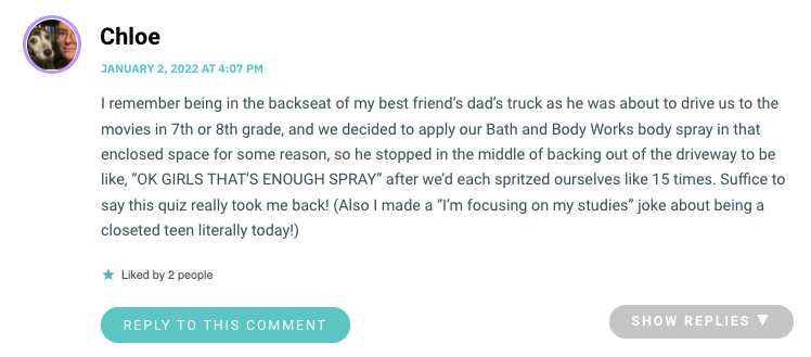 I remember being in the backseat of my best friend’s dad’s truck as he was about to drive us to the movies in 7th or 8th grade, and we decided to apply our Bath and Body Works body spray in that enclosed space for some reason, so he stopped in the middle of backing out of the driveway to be like, “OK GIRLS THAT’S ENOUGH SPRAY