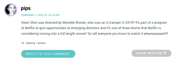 Heart Shot was directed by Marielle Woods, who was an A-Camper in 2019!! It’s part of a program at Netflix to give opportunities to emerging directors and it’s one of three shorts that Netflix is considering turning into a full length movie!! So tell everyone you know to watch it pleeeeaaaase!!!!