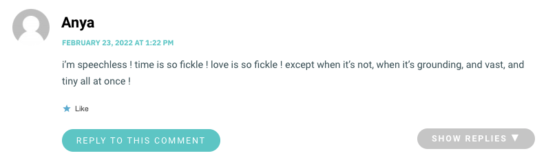 i’m speechless ! time is so fickle ! love is so fickle ! except when it’s not, when it’s grounding, and vast, and tiny all at once !