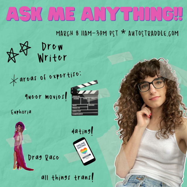 Drew the writer’s Ask Me Anything!! Graphic. Text reads March 8 11am-3pm PST, Autostraddle.com. Areas of expertise: queer movies, Euphoria, Drag Race, dating and all things trans! Drew is a looking thoughtful with a hand to her chin. She is a white woman with long curly brown hair, black framed glasses and pink nails. She’s wearing a white tank top and light wash jeans.