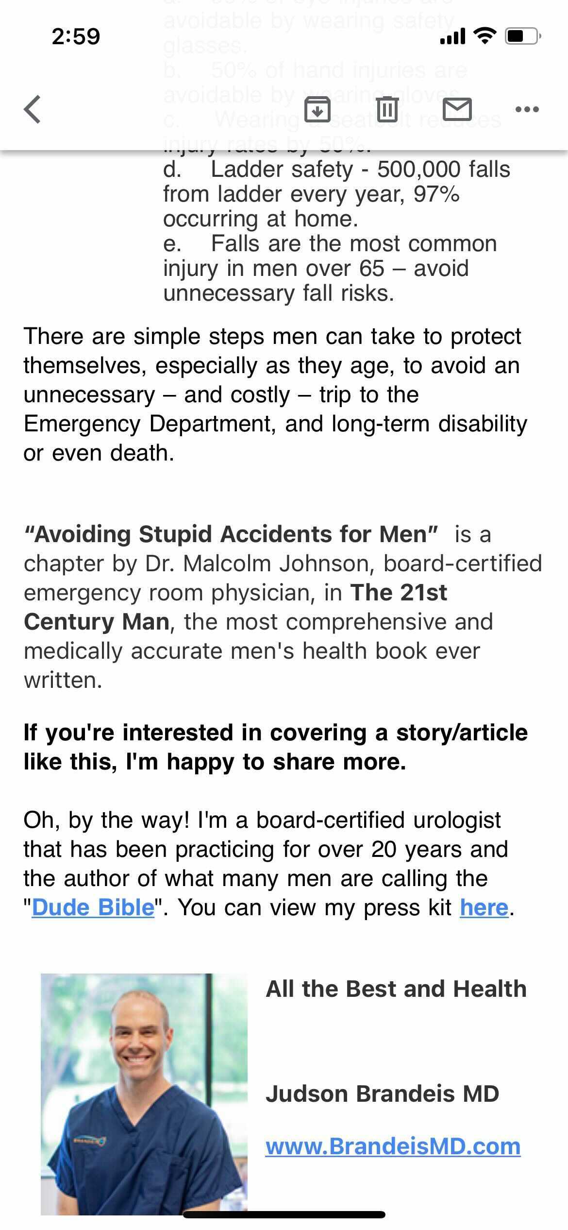 There are simple steps men can take to protect themselves, especially as they age, to avoid an unnecessary — and costly — trip to the Emergency Department, and long-term disability or even death.

"Avoiding Stupid Accidents for Men" is a chapter by Dr. Malcolm Johnson, board-certified emergency room physician, in the "The 2st Century Man," the most comprehensive and medically accurate men's health book ever written.

If you're interested in covering a story / article like this, I'm happy to share more.

Oh, by the way! I'm a board-certified urologist that has been practicing for over 20 years and the author of what many men are calling the "Dude Bible". You can view my press kit here. All the Best and Health Judson Brandeis MD. www.BrandeisMD.com

There is a headshot of a grinning, balding, white man in blue scrubs.