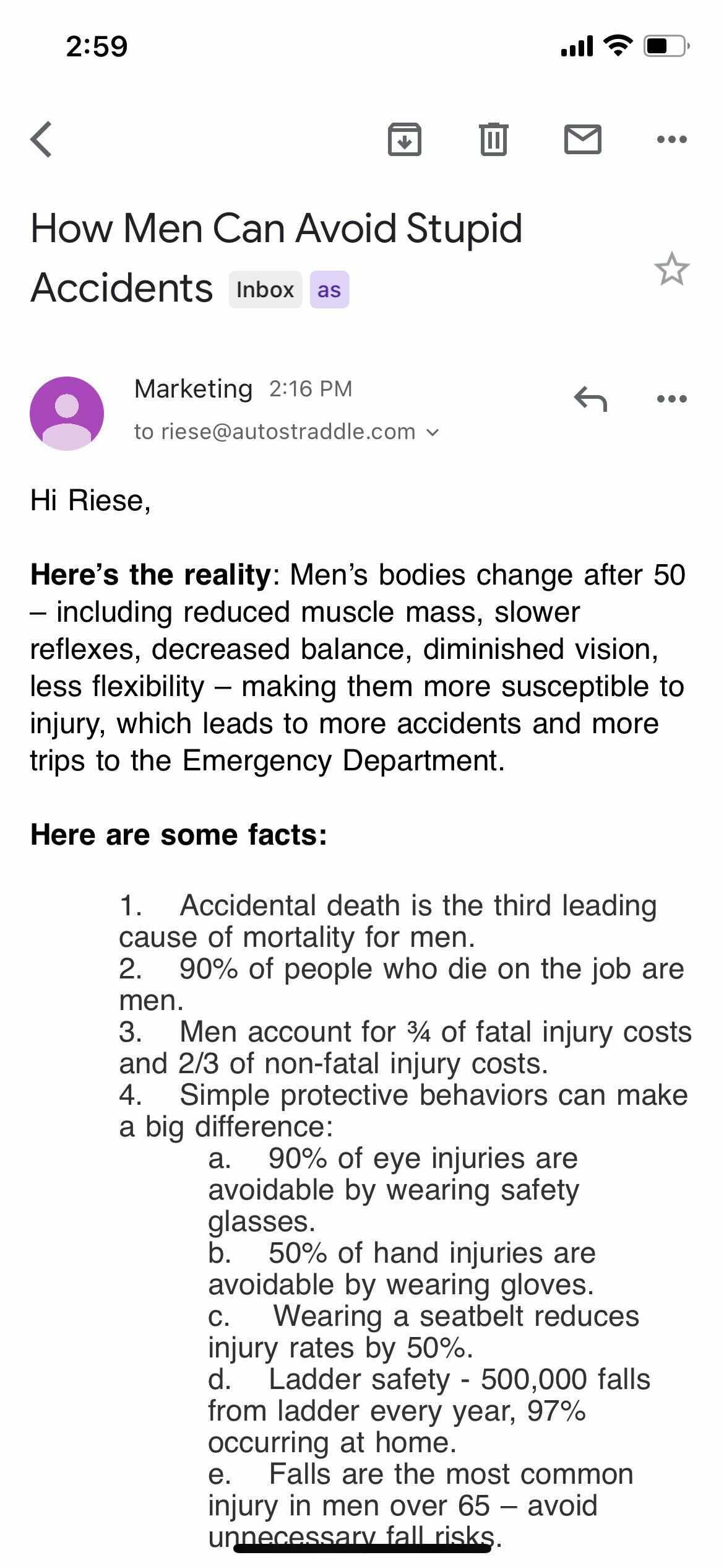 Subject: How Men Can Avoid Stupid Accidents

Hi Riese, 
Here's the reality: Men's bodies change after 50 — including reduced muscle mass, slower reflexes, decreased balance, diminished vision, less flexibility — making them more susceptible to injury which leads to more accidents and more trips to the Emergency Department.

Here are some facts: 
1. Accidental death is the third leading cause of mortality for men.
2. 90% of people who die on the job are men.
3. Men account for 3/4 of fatal injury costs and 2/3 of non-fatal injury costs.
4. Simple protective behaviors can make a big difference:
a. 90% of eye injuries are aboidable by wearing safety glasses.
b. 50% of hand injuries are avoidable by wearing gloves.
c. Wearing a seatbelt reduces injury rates by 50%.
d. Ladder safety - 500,000 falls from ladder every year, 97% occurring at home.
e. Falls are the most common injury in men over 65 - avoid unnecessary fall risks.