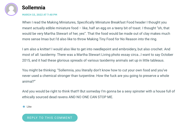 When I read the Making Miniatures, Specifically Miniature Breakfast Food header I thought you meant actually edible miniature food – like, half an egg on a teeny bit of toast. I thought “oh, that would be very Martha Stewart of her, yes”. That the food would be made out of clay makes much more sense lmao but I’d also like to throw Making Tiny Food for No Reason into the ring. I am also a knitter! I would also like to get into needlepoint and embroidery, but also crochet. And most of all: taxidermy. There was a Martha Stewart Living photo essay circa…I want to say October 2015, and it had these glorious spreads of various taxidermy animals set up in little tableaus. You might be thinking: “Sollemnia, you literally don’t know how to cut your own food and you’ve never used a chemical stronger than turpentine. How the fuck are you going to preserve a whole animal?