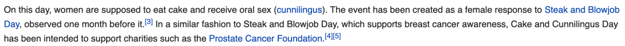 A screenshot. "On this day, women are supposed to eat cake and receive oral sex (cunnilingus). The event has been created as a female response to Steak and Blowjob Day, observed one month before it. In a similar fashion to Steak and Blowjob Day, which supports breast cancer awareness, Cake and Cunnilingus Day has been intended to support charities such as the Prostate Cancer Foundation.