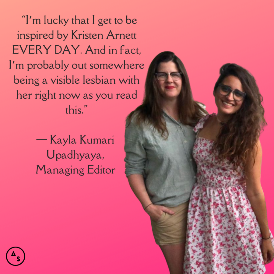 Kayla is in a pink sundress and being held by the waist by Kristen Arnett, they are in front of a hot pink background. In front of the background is the following text: “I’m lucky that I get to be inspired by Kristen Arnett EVERY DAY. And in fact, I’m probably out somewhere being a visible lesbian with her right now as you read this.” — Kayla Kumari Upadhyaya, Managing Editor