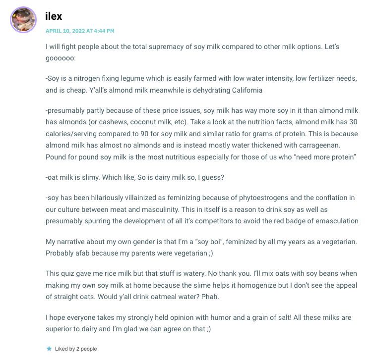 I will fight people about the total supremacy of soy milk compared to other milk options. Let’s goooooo: -Soy is a nitrogen fixing legume which is easily farmed with low water intensity, low fertilizer needs, and is cheap. Y’all’s almond milk meanwhile is dehydrating California -presumably partly because of these price issues, soy milk has way more soy in it than almond milk has almonds (or cashews, coconut milk, etc). Take a look at the nutrition facts, almond milk has 30 calories/serving compared to 90 for soy milk and similar ratio for grams of protein. This is because almond milk has almost no almonds and is instead mostly water thickened with carrageenan. Pound for pound soy milk is the most nutritious especially for those of us who “need more protein