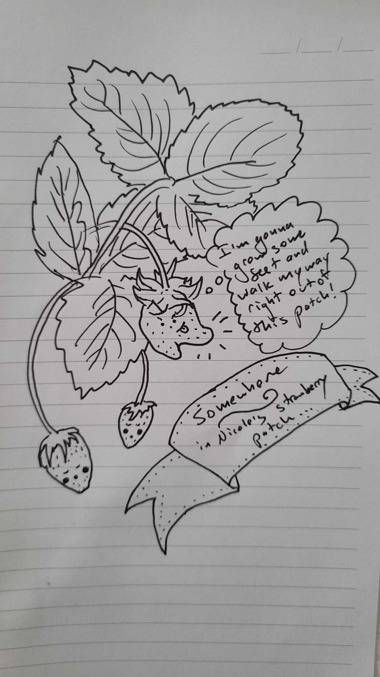 Nicole has doodled something in their notebook. It is labeled "somehwere in Nicole's strawberry patch" and features a few anthropomorphic strawberries, two normal shaped and sleeping and one that is growing in a way where it has two numbs on the bottom. It has a face of devious concentration and a thought bubble reads "I'm gonna grow some feet and walk my way right out of this patch!"