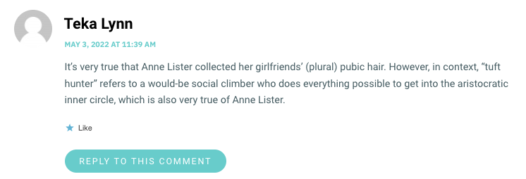 It’s very true that Anne Lister collected her girlfriends’ (plural) pubic hair. However, in context, “tuft hunter