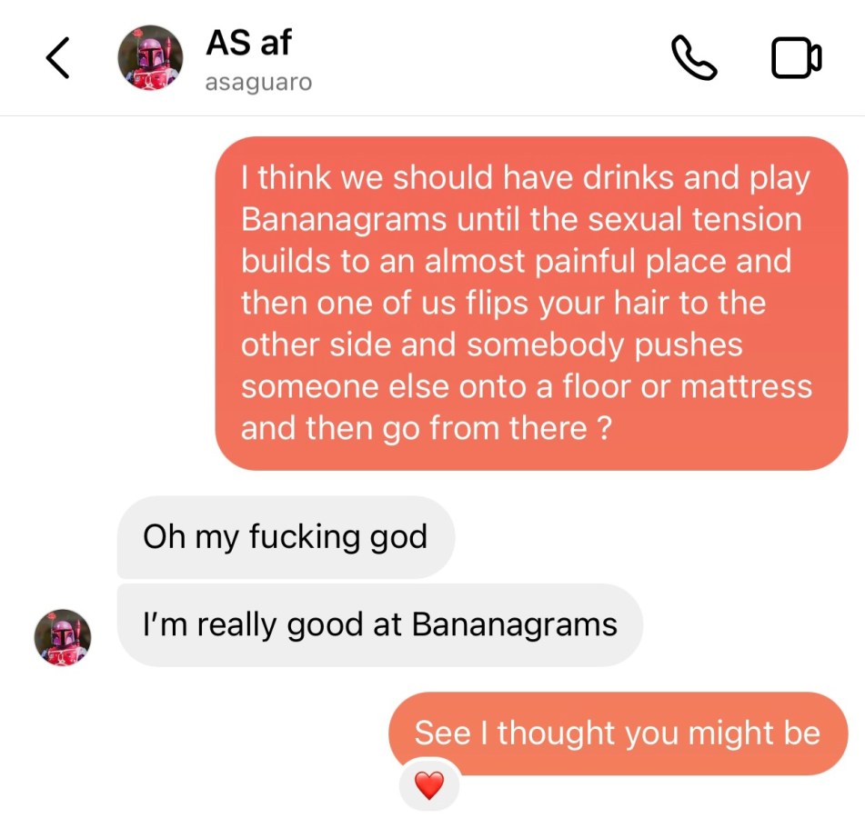 A text exchange between Laneia and Amanda. Laneia sent "I think we should have drinks and play Bananagrams until the sexual tension builds to an almost painful place and then one of us flips your hair to the other side and somebody pushes someone else onto a floor or mattress and then go from there?" Amanda responds. "Oh my fucking god. I'm really good at Bananagrams." Laneia responds: "See I thought you might be."