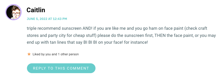 triple recommend sunscreen AND! if you are like me and you go ham on face paint (check craft stores and party city for cheap stuff) please do the sunscreen first, THEN the face paint, or you may end up with tan lines that say BI BI BI on your face! for instance!