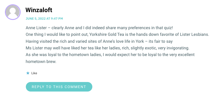 Anne Lister – clearly Anne and I did indeed share many preferences in that quiz! One thing I would like to point out, Yorkshire Gold Tea is the hands down favorite of Lister Lesbians. Having visited the rich and varied sites of Anne’s love life in York – its fair to say Ms Lister may well have liked her tea like her ladies, rich, slightly exotic, very invigorating. As she was loyal to the hometown ladies, I would expect her to be loyal to the very excellent hometown brew.