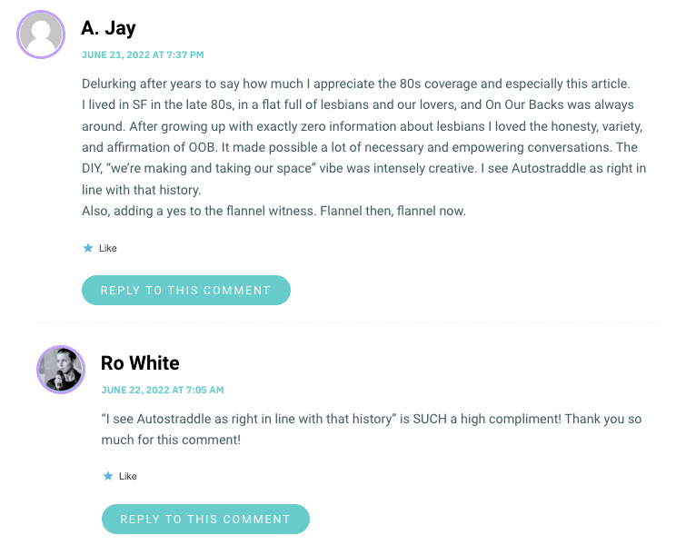 Delurking after years to say how much I appreciate the 80s coverage and especially this article. I lived in SF in the late 80s, in a flat full of lesbians and our lovers, and On Our Backs was always around. After growing up with exactly zero information about lesbians I loved the honesty, variety, and affirmation of OOB. It made possible a lot of necessary and empowering conversations. The DIY, “we’re making and taking our space