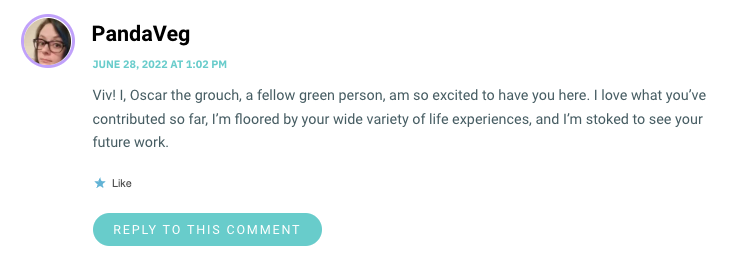 Viv! I, Oscar the grouch, a fellow green person, am so excited to have you here. I love what you’ve contributed so far, I’m floored by your wide variety of life experiences, and I’m stoked to see your future work.