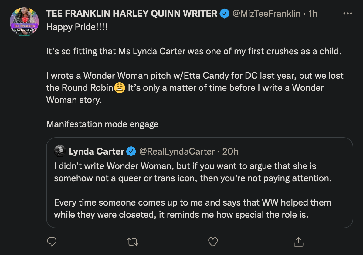 screenshot of a tweet where lynda carter writes: I didn't write Wonder Woman, but if you want to argue that she is somehow not a queer or trans icon, then you're not paying attention. Every time someone comes up to me and says that WW helped them while they were closeted, it reminds me how special the role is. Tee Franklin quotes in response: Happy Pride!!!! It’s so fitting that Ms Lynda Carter was one of my first crushes as a child. I wrote a Wonder Woman pitch w/Etta Candy for DC last year, but we lost the Round Robin It’s only a matter of time before I write a Wonder Woman story. Manifestation mode engage.