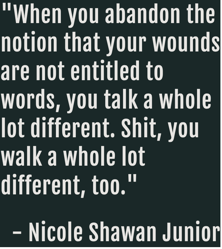 quote from Nicole Shawan Junior that reads: When you abandon the notion that your wounds are not entitled to words, you talk a whole lot different. Shit, you walk a lot different, too.