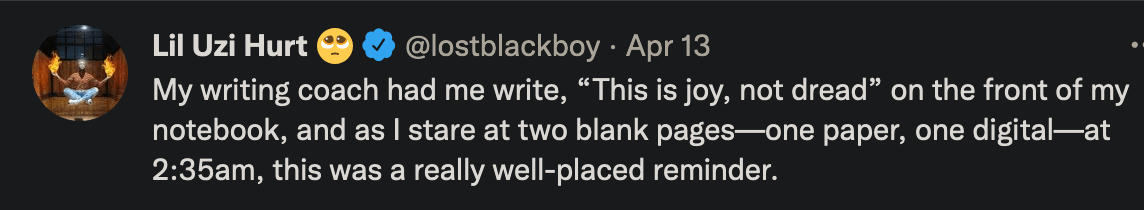 tweet by lostblackboy on april 13, 2022 that reads: My writing coach had me write, "This is joy, not dread" on the front of my notebook, and as I stare at two blank pages--one paper, one digital--at 2:35am, this was a really well-placed reminder.