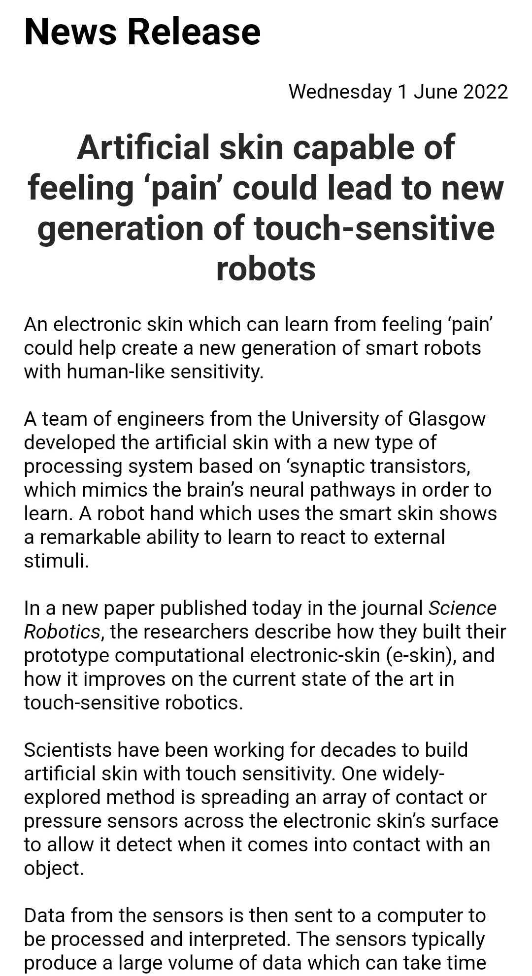 Artificial skin capable of feeling ‘pain’ could lead to new generation of touch-sensitive robots



An electronic skin which can learn from feeling ‘pain’ could help create a new generation of smart robots with human-like sensitivity. 



A team of engineers from the University of Glasgow developed the artificial skin with a new type of processing system based on ‘synaptic transistors, which mimics the brain’s neural pathways in order to learn. A robot hand which uses the smart skin shows a remarkable ability to learn to react to external stimuli. 



In a new paper published today in the journal Science Robotics, the researchers describe how they built their prototype computational electronic-skin (e-skin), and how it improves on the current state of the art in touch-sensitive robotics.



Scientists have been working for decades to build artificial skin with touch sensitivity. One widely-explored method is spreading an array of contact or pressure sensors across the electronic skin’s surface to allow it detect when it comes into contact with an object.



Data from the sensors is then sent to a computer to be processed and interpreted. The sensors typically produce a large volume of data which can take tim
