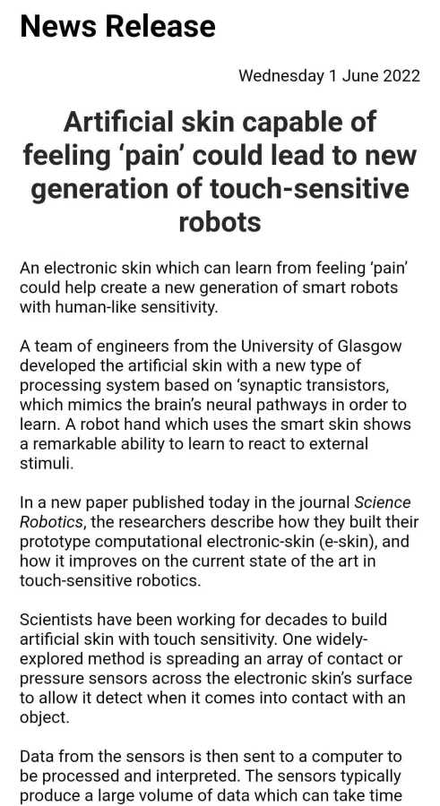Artificial skin capable of feeling ‘pain’ could lead to new generation of touch-sensitive robots



An electronic skin which can learn from feeling ‘pain’ could help create a new generation of smart robots with human-like sensitivity. 



A team of engineers from the University of Glasgow developed the artificial skin with a new type of processing system based on ‘synaptic transistors, which mimics the brain’s neural pathways in order to learn. A robot hand which uses the smart skin shows a remarkable ability to learn to react to external stimuli. 



In a new paper published today in the journal Science Robotics, the researchers describe how they built their prototype computational electronic-skin (e-skin), and how it improves on the current state of the art in touch-sensitive robotics.



Scientists have been working for decades to build artificial skin with touch sensitivity. One widely-explored method is spreading an array of contact or pressure sensors across the electronic skin’s surface to allow it detect when it comes into contact with an object.



Data from the sensors is then sent to a computer to be processed and interpreted. The sensors typically produce a large volume of data which can take tim