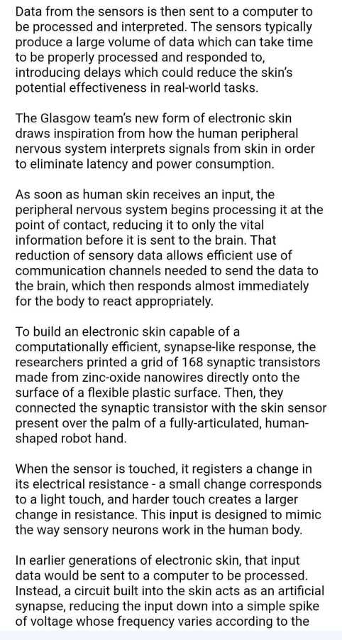 Data from the sensors is then sent to a computer to be processed and interpreted. The sensors typically produce a large volume of data which can take time to be properly processed and responded to, introducing delays which could reduce the skin’s potential effectiveness in real-world tasks. 



The Glasgow team’s new form of electronic skin draws inspiration from how the human peripheral nervous system interprets signals from skin in order to eliminate latency and power consumption.



As soon as human skin receives an input, the peripheral nervous system begins processing it at the point of contact, reducing it to only the vital information before it is sent to the brain. That reduction of sensory data allows efficient use of communication channels needed to send the data to the brain, which then responds almost immediately for the body to react appropriately. 



To build an electronic skin capable of a computationally efficient, synapse-like response, the researchers printed a grid of 168 synaptic transistors made from zinc-oxide nanowires directly onto the surface of a flexible plastic surface. Then, they connected the synaptic transistor with the skin sensor present over the palm of a fully-articulated, human-shaped robot hand. 



When the sensor is touched, it registers a change in its electrical resistance - a small change corresponds to a light touch, and harder touch creates a larger change in resistance. This input is designed to mimic the way sensory neurons work in the human body.



In earlier generations of electronic skin, that input data would be sent to a computer to be processed. Instead, a circuit built into the skin acts as an artificial synapse, reducing the input down into a simple spike of voltage whose frequency varies according to the 