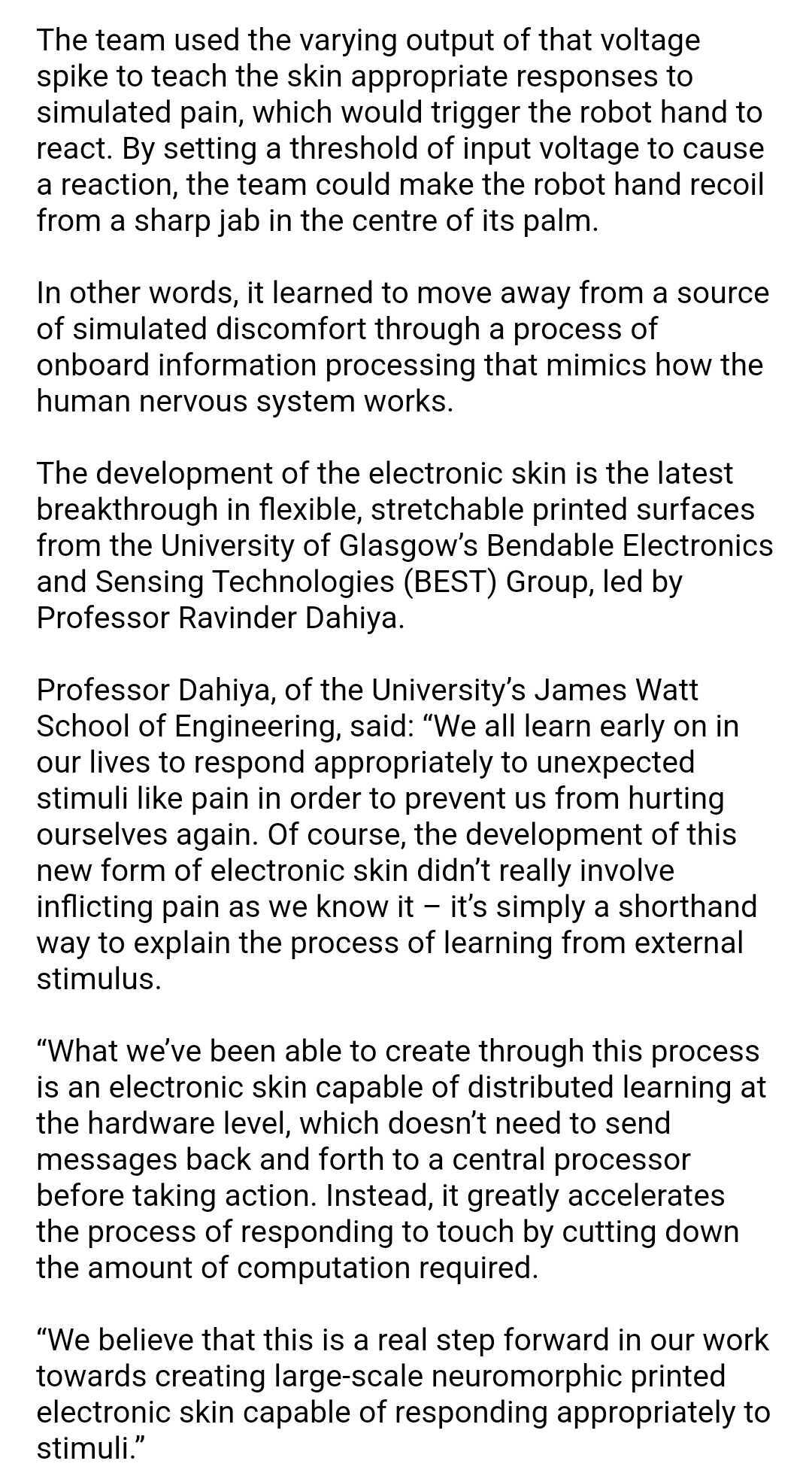 In earlier generations of electronic skin, that input data would be sent to a computer to be processed. Instead, a circuit built into the skin acts as an artificial synapse, reducing the input down into a simple spike of voltage whose frequency varies according to the level of pressure applied to the skin, speeding up the process of reaction. 



The team used the varying output of that voltage spike to teach the skin appropriate responses to simulated pain, which would trigger the robot hand to react. By setting a threshold of input voltage to cause a reaction, the team could make the robot hand recoil from a sharp jab in the centre of its palm.



In other words, it learned to move away from a source of simulated discomfort through a process of onboard information processing that mimics how the human nervous system works. 



The development of the electronic skin is the latest breakthrough in flexible, stretchable printed surfaces from the University of Glasgow’s Bendable Electronics and Sensing Technologies (BEST) Group, led by Professor Ravinder Dahiya.



Professor Dahiya, of the University’s James Watt School of Engineering, said: “We all learn early on in our lives to respond appropriately to unexpected stimuli like pain in order to prevent us from hurting ourselves again. Of course, the development of this new form of electronic skin didn’t really involve inflicting pain as we know it – it’s simply a shorthand way to explain the process of learning from external stimulus.



“What we’ve been able to create through this process is an electronic skin capable of distributed learning at the hardware level, which doesn’t need to send messages back and forth to a central processor before taking action. Instead, it greatly accelerates the process of responding to touch by cutting down the amount of computation required.



“We believe that this is a real step forward in our work towards creating large-scale neuromorphic printed electronic skin capable of responding appropriately to stimuli.