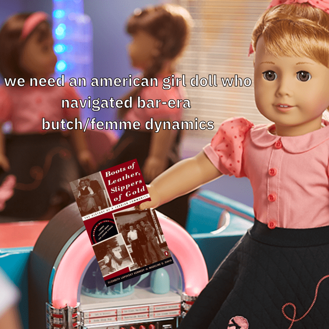 A graphic yash has made featuring a 1950s American Girl Doll. On it, it says, 'we need an american girl doll who navigated bar-era butch/femme dynamics' who is holding boots of leather, slippers of gold a history of a lesbian community
