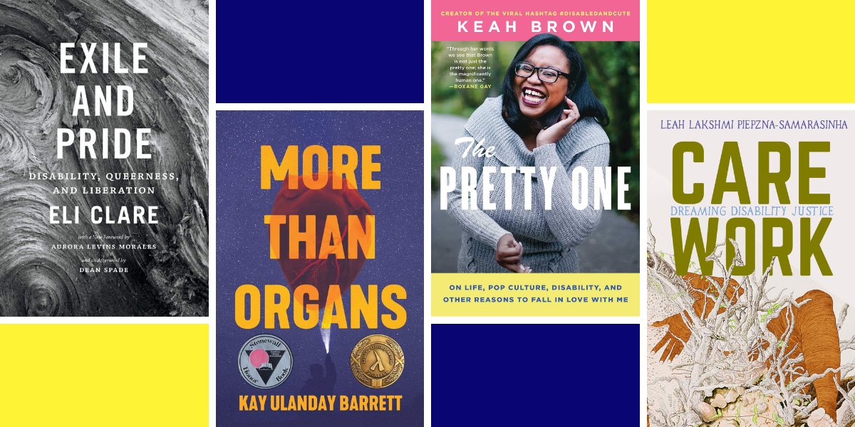 A pattered collage in yellow and blue that has four book covers layered over it: Exile and Pride: Disability, Queerness, and Liberation by Eli Clare (which is swirled in black and white), More Than Organs by Kay Ulanday Barrett (which has orange bold type over a navy blue background), The Pretty One: On Life, Pop Culture, Disability, and Other Reasons to Fall in Love with Me by Keah Brown (which has pink and yellow lettering a photo of the author Keah Brown, who is a black woman), and Care Work: Dreaming Disability Justice by Leah Lakshmi Piepzna-Samarasinha (which has the words Care Work in olive green stamped font and beige and orange watercolor coloring in the background)