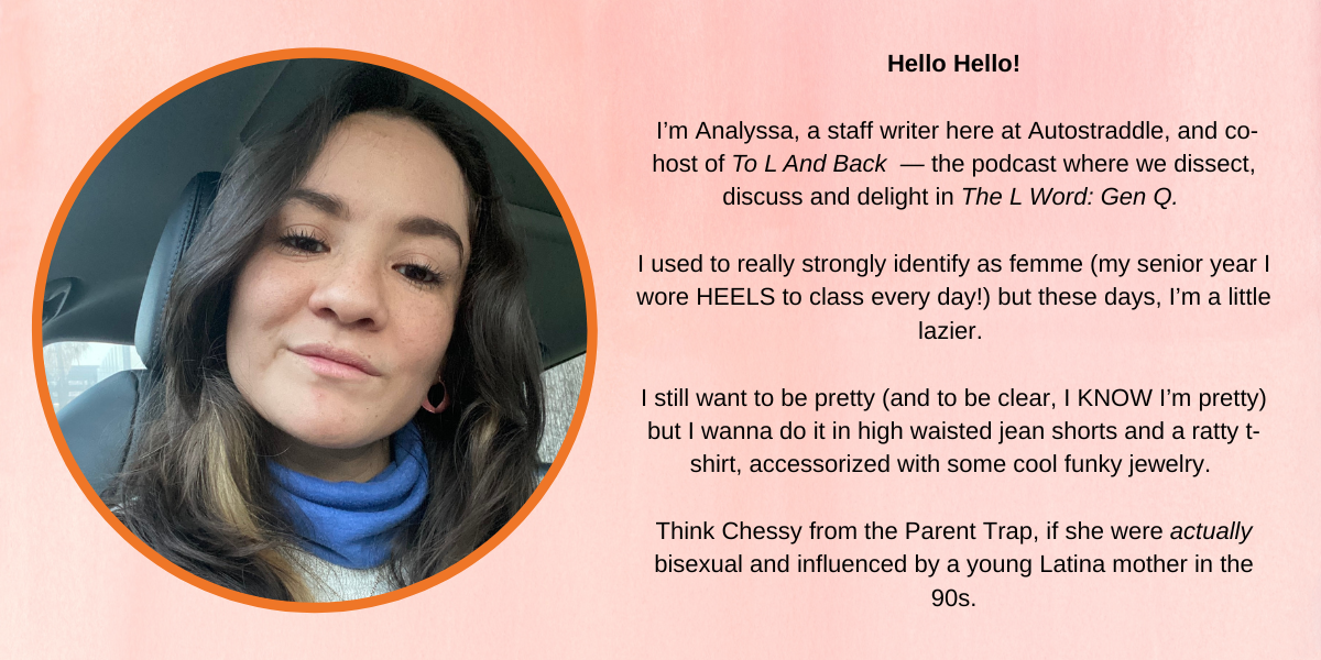 Anas photo with the text: I'm Analyssa, a staff writer here at Autostraddle, and co- host of To L And Back - the podcast where we dissect, discuss and delight in The L Word: Gen Q. I used to really strongly identify as femme (my senior year I wore HEELS to class every day!) but these days, I'm a little lazier. I still want to be pretty (and to be clear, I KNOW I'm pretty) but I wanna do it in high waisted jean shorts and a ratty t- shirt, accessorized with some cool funky jewelry. Think Chessy from the Parent Trap, if she were actually bisexual and influenced by a young Latina mother in the 90s.