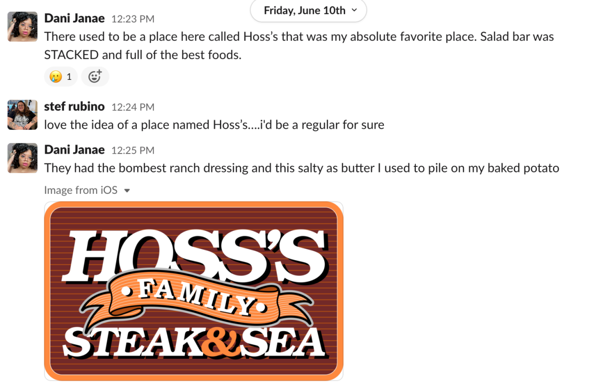 a Slack message from Dani Janae that reads: "There used to be a place here called Hoss’s that was my absolute favorite place. Salad bar was STACKED and full of the best foods." a Slack response from Stef Rubino that reads: "love the idea of a place named Hoss’s….i'd be a regular for sure." a Slack message from Dani Janae that reads: "They had the bombest ranch dressing and this salty as butter I used to pile on my baked potato" followed by the logo for Hoss's Family Steak & Sea