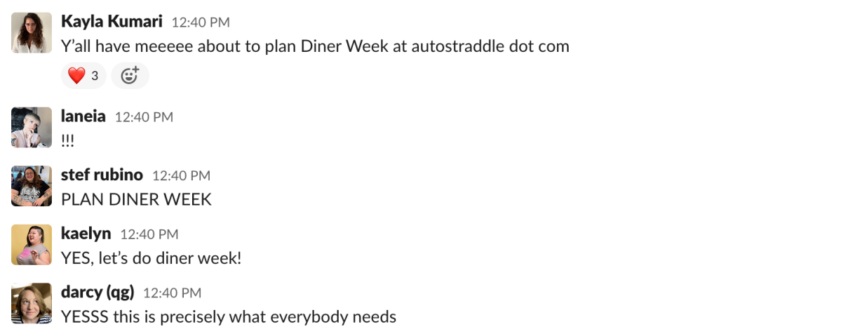 a Slack message from Kayla Kumari that reads: "Y’all have meeeee about to plan Diner Week at autostraddle dot com." a response from Laneia that reads: "!!!" a response from stef rubino that reads: "PLAN DINER WEEK" a response from Kaelyn that reads "YES, let’s do diner week!" and a response from Darcy that reads "YESSS this is precisely what everybody needs"