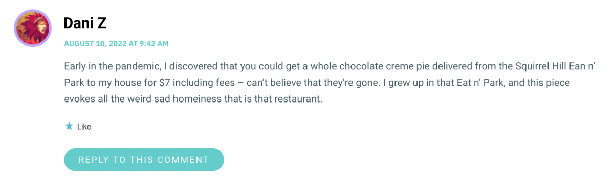 Early in the pandemic, I discovered that you could get a whole chocolate creme pie delivered from the Squirrel Hill Ean n’ Park to my house for $7 including fees – can’t believe that they’re gone. I grew up in that Eat n’ Park, and this piece evokes all the weird sad homeiness that is that restaurant.