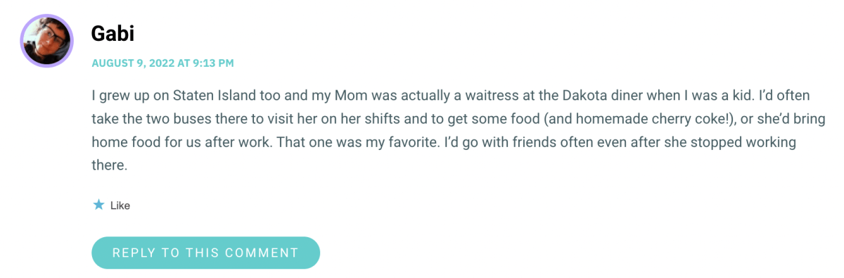 I grew up on Staten Island too and my Mom was actually a waitress at the Dakota diner when I was a kid. I’d often take the two buses there to visit her on her shifts and to get some food (and homemade cherry coke!), or she’d bring home food for us after work. That one was my favorite. I’d go with friends often even after she stopped working there.