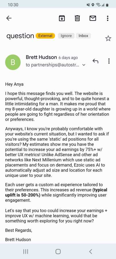 An email from a Brett Hudson: Hey Anya, I hope this message finds you well. The website is powerful, thought-provoking, and to be quite honest a little intimidating for a man. It makes me proud that my 8-year-old daughter is growing up in a world where peoplre are going to fight regardless of her orientation or preferences.

Anyways, I know you're probably comfortable with your website's current situation, but I wanted to ask if you're using the same 'static' ad positions for all visitors? My estimates show me you have the potential to increase your ad earnings by 75%+ w/ better UX metrics! Unliek AdSense and other ad networks like Next Millenium which use static ad placements and focus on demand, Ezoic uses AI to automatically adjust ad size and location for each unique user to your site.

Each user gets a custom ad experience tailored to their preferences. This increases ad revenue (typical uplift is 50-200%) while significantly improving user engagement. Let's say that you too could increase your earnings + improve UX w/ machine learning, would that be something worth exploring for you right now? Best regards, Brett Hudson