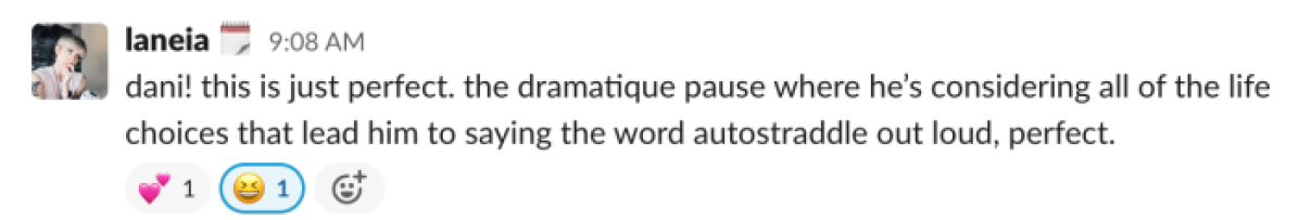 dani! this is just perfect. the dramatique pause where he’s considering all of the life choices that lead him to saying the word autostraddle out loud, perfect.