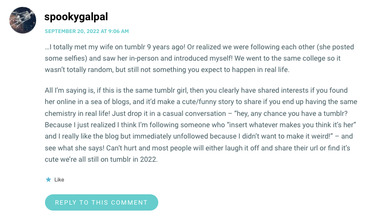 …I totally met my wife on tumblr 9 years ago! Or realized we were following each other (she posted some selfies) and saw her in-person and introduced myself! We went to the same college so it wasn’t totally random, but still not something you expect to happen in real life. All I’m saying is, if this is the same tumblr girl, then you clearly have shared interests if you found her online in a sea of blogs, and it’d make a cute/funny story to share if you end up having the same chemistry in real life! Just drop it in a casual conversation – “hey, any chance you have a tumblr? Because I just realized I think I’m following someone who “insert whatever makes you think it’s her