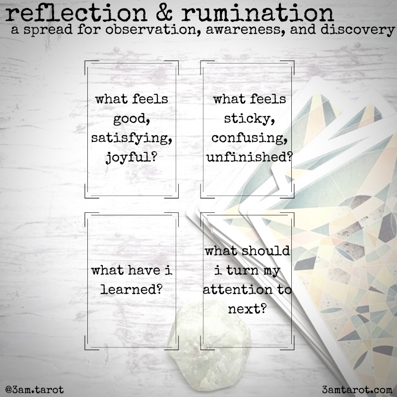 reflection & rumination tarot spread. card one: what feels good, satisfying, joyful? card two: what feels sticky, confusing, unfinished? card three: what have i learned? card four: what should i turn my attention to next?