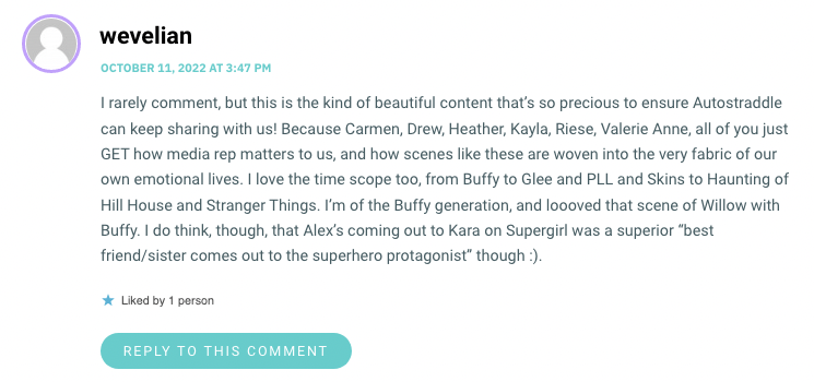 I rarely comment, but this is the kind of beautiful content that’s so precious to ensure Autostraddle can keep sharing with us! Because Carmen, Drew, Heather, Kayla, Riese, Valerie Anne, all of you just GET how media rep matters to us, and how scenes like these are woven into the very fabric of our own emotional lives. I love the time scope too, from Buffy to Glee and PLL and Skins to Haunting of Hill House and Stranger Things. I’m of the Buffy generation, and loooved that scene of Willow with Buffy. I do think, though, that Alex’s coming out to Kara on Supergirl was a superior “best friend/sister comes out to the superhero protagonist