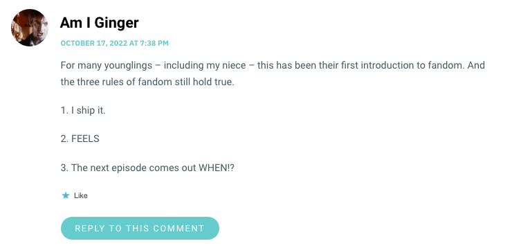 For many younglings – including my niece – this has been their first introduction to fandom. And the three rules of fandom still hold true. 1. I ship it. 2. FEELS 3. The next episode comes out WHEN!?