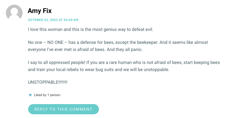 I love this woman and this is the most genius way to defeat evil. No one – NO ONE – has a defense for bees, except the beekeeper. And it seems like almost everyone I’ve ever met is afraid of bees. And they all panic. I say to all oppressed people! If you are a rare human who is not afraid of bees, start keeping bees and train your local rebels to wear bug suits and we will be unstoppable. UNSTOPPABLE!!!!!!!!