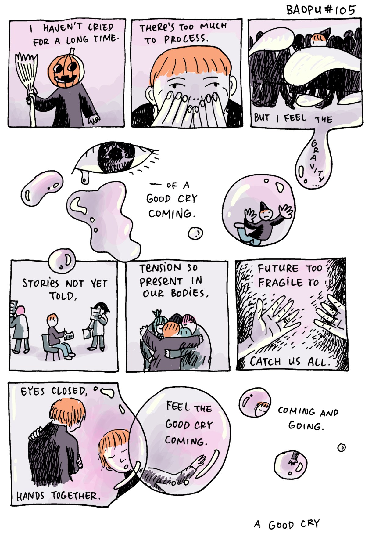 In a 10 panel watercolor comic that's in the colors of pink and orange it reads: I haven't cried in for a long time. There's too much to process. But I feel the gravity — of a good cry coming. Stories not yet told. Tension so present in our bodies. Future too fragile to catch us all. Eyes closed, hands together. Feel the good cry coming. Coming and going. A good cry. Around these captions are different images of Baopu, an Asian person with red hair: dressed up as a jack-o-latern for halloween, various close ups of their face, wearing a hat, hugging friends, and hugging themselves.