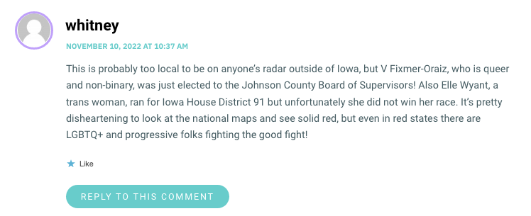 This is probably too local to be on anyone’s radar outside of Iowa, but V Fixmer-Oraiz, who is queer and non-binary, was just elected to the Johnson County Board of Supervisors! Also Elle Wyant, a trans woman, ran for Iowa House District 91 but unfortunately she did not win her race. It’s pretty disheartening to look at the national maps and see solid red, but even in red states there are LGBTQ+ and progressive folks fighting the good fight!